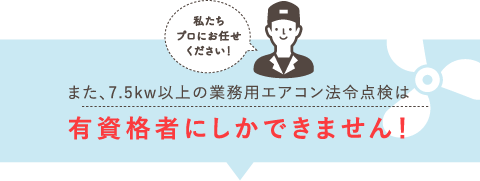 「私たちプロにお任せ下さい！」また、7.5kw以上の業務用エアコン法令点検は有資格者にしかできません！