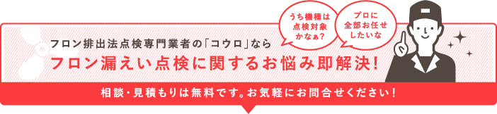 フロン排出法点検専門業者の「コウロ」ならフロン漏えい点検に関するお悩み即解決!相談・見積は無料です。お気軽にお問合せください！