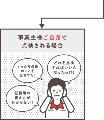 事業主様ご自身で点検される場合「すっかり点検コトを忘れてた！」「どれを点検すればいいんだったっけ！」「記録簿の書き方が分からない！」