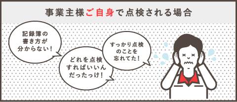 事業主様ご自身で点検される場合「すっかり点検コトを忘れてた！」「どれを点検すればいいんだったっけ！」「記録簿の書き方が分からない！」