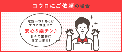 コウロにご依頼の場合「電話一本！あとはプロのお任せで安心＆楽チン♪日々の業務に専念できる！」