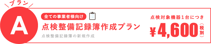 [全ての事業者様向け]プランA：点検整備記録簿作成プラン（点検整備記録簿の新規作成）点検対象機器1台に付き4,600円(税別)